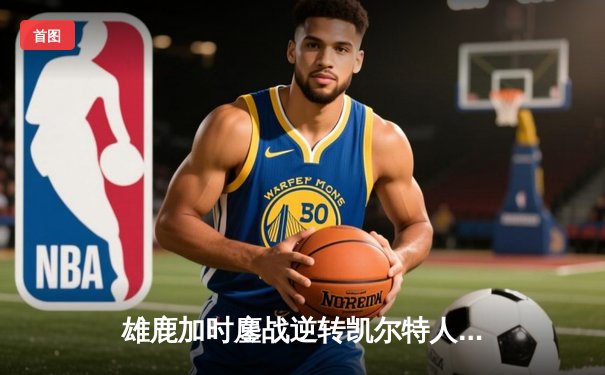 雄鹿加时鏖战逆转凯尔特人，字母哥44分主宰北岸花园