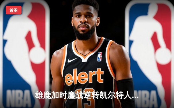 雄鹿加时鏖战逆转凯尔特人，字母哥44分主宰北岸花园